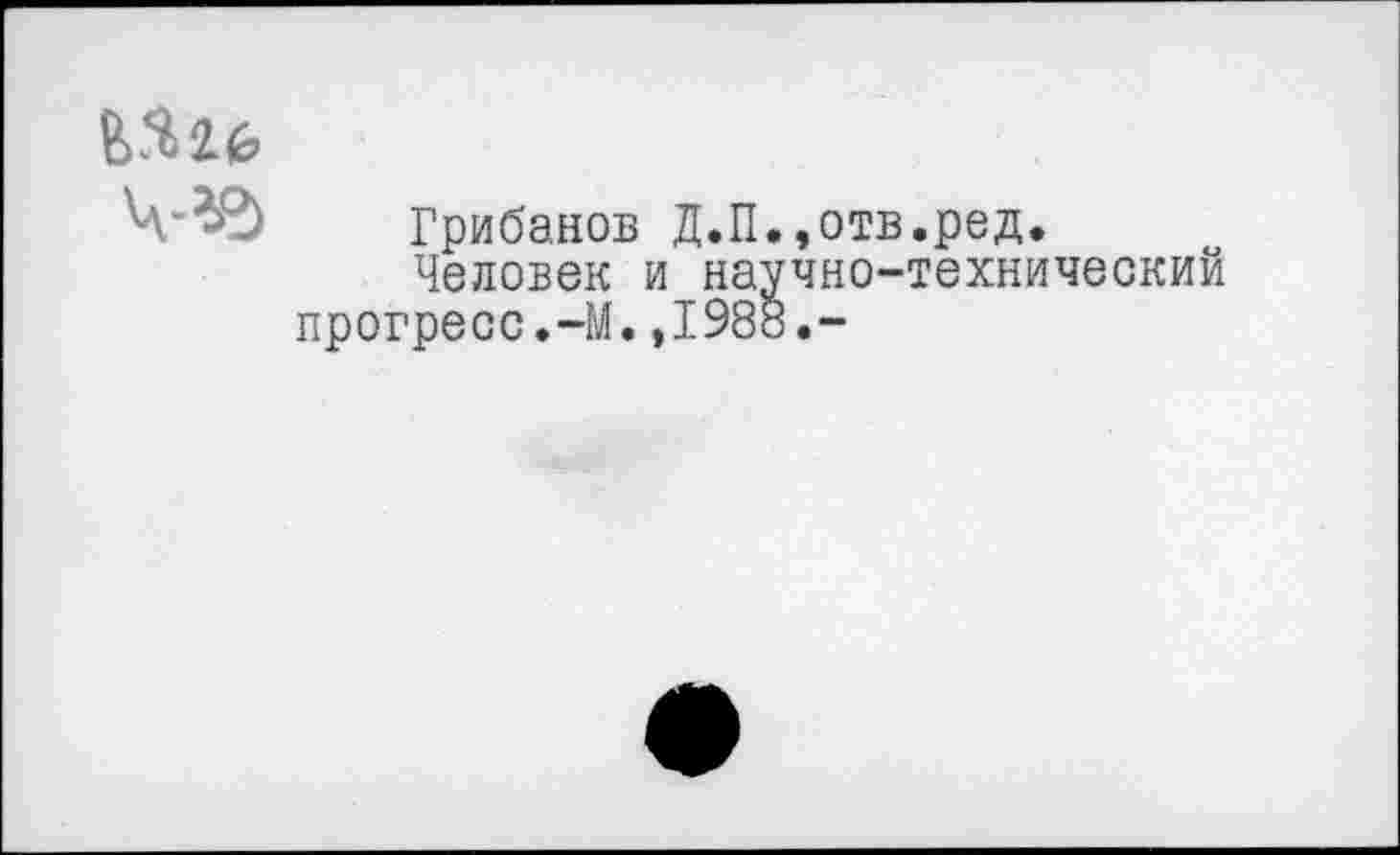 ﻿Грибанов Д.П.,отв.ред.
Человек и научно-технический прогресс.-М.,1988.-